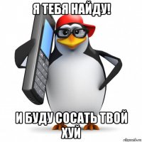 я тебя найду! и буду сосать твой хуй