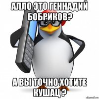 алло это геннадий бобриков? а вы точно хотите кушац ?