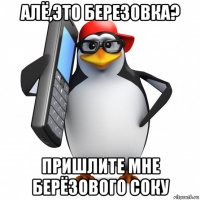 алё,это березовка? пришлите мне берёзового соку