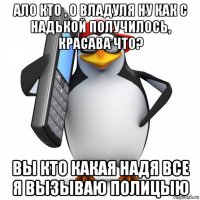 ало кто , о владуля ну как с надькой получилось, красава что? вы кто какая надя все я вызываю полицыю