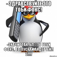 - здравствуйте это тоби фокс! -значит так, бл@ть тоби фокс, выпускай андертейл 2!!!!