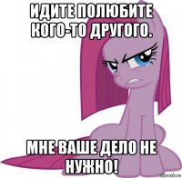 идите полюбите кого-то другого. мне ваше дело не нужно!