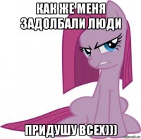 как же меня задолбали люди придушу всех)))
