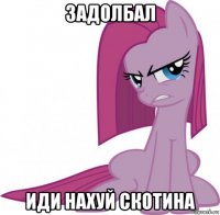 задолбал иди нахуй скотина