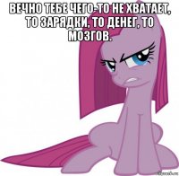 вечно тебе чего-то не хватает, то зарядки, то денег, то мозгов. 