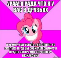 ураа! я рада что я у вас в друзьях я не могу еще уснуть а вы спите? во сколько и где вы собираетесь-могу я придти завтра мои хорошие)?- незнакомка