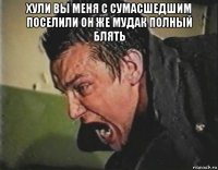 хули вы меня с сумасшедшим поселили он же мудак полный блять 