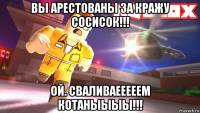 вы арестованы за кражу сосисок!!! ой. сваливаееееем котаныыыы!!!
