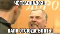 чё тебе надо?!! вали отсюда, блять!