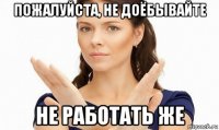 пожалуйста, не доёбывайте не работать же