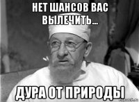 нет шансов вас вылечить... дура от природы