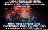 я исчезла из твоей жизни,забрав с собой свой другой-дерьмовый характер и все проблемы.теперь не нужно писать долгие письма.нет вопросов,нет ответов.не зависает интернет. а самое главное-не придется такому правдолюбу врать,что не хочется здесь торчать и что пошел спать,когда завис с другой.