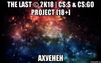 the last © 2k18 | cs:s & cs:go project [18+] ахуенен