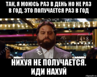 так, я моюсь раз в день но не раз в год, это получается раз в год нихуя не получается. иди нахуй