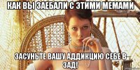 как вы заебали с этими мемами засуньте вашу аддикцию себе в зад!
