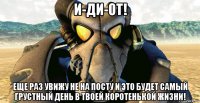 и-ди-от! еще раз увижу не на посту и это будет самый грустный день в твоей коротенькой жизни!