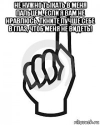 не нужно тыкать в меня пальцем, если я вам не нравлюсь, ткните лучше себе в глаз, чтоб меня не видеть! 