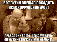 вот путин обещал посадить всех коррупционеров! правда они всего - его друзья. но он мужик серьёзный, не обманет.