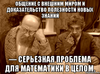 общение с внешним миром и доказательство полезности новых знаний — серьезная проблема для математики в целом.