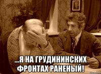  ...я на грудининских фронтах раненый!