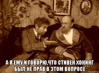  а я ему и говорю,что стивен хокинг был не прав в этом вопросе