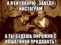 а я ей говорю : заведу инстаграм а ты будешь пирожки с кошатиной продавать !