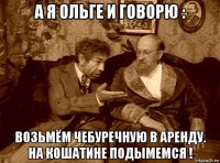 а я ольге и говорю : возьмём чебуречную в аренду. на кошатине подымемся !