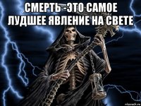 смерть -это самое лудшее явление на свете 