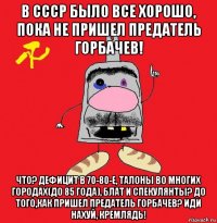 в ссср было все хорошо, пока не пришел предатель горбачев! что? дефицит в 70-80-е, талоны во многих городах(до 85 года), блат и спекулянты? до того,как пришел предатель горбачев? иди нахуй, кремлядь!