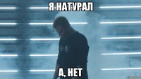 я натурал а, нет