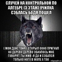 случей на контрольной по алгебре (3 этаж) училка сэблась бодя пошел ( мои действия ) открыл окно пригнул на дерево дерево эбнулось мне говорят-ты жив -я да и сэбался только нога в жопе а так