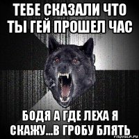 тебе сказали что ты гей прошел час бодя а где леха я скажу...в гробу блять