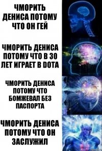 Чморить Дениса потому что он гей Чморить Дениса потому что в 30 лет играет в dota Чморить Дениса потому что бомжевал без паспорта Чморить Дениса потому что он заслужил