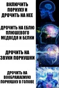 Включить порнуху и дрочить на нее Дрочить на еблю плюшевого медведя и белки Дрочить на звуки порнушки Дрочить на воображаемую порнушку в голове