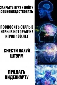 Закрыть игру и пойти социоблядствовать посносить старые игры в которые не играл 100 лет снести нахуй штурм продать видеокарту