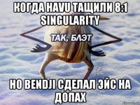 когда havu тащили 8:1 singularity но bendji сделал эйс на допах