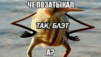 че позатыкал а?