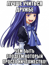лучше учиться дружбе чем быть злодеем,который просто ничтожество!