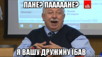 пане? пааааане? я вашу дружину їбав