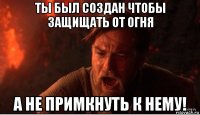 ты был создан чтобы защищать от огня а не примкнуть к нему!