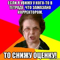 если я увижу у кого-то в тетраде, что замазано корректором, то снижу оценку!