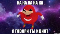 ка ка ка ка ка я говори ты идиот