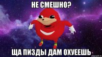 не смешно? ща пизды дам охуеешь