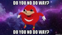 do you no do way? do you no do way?