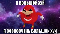 я большой хуй я оооооочень большой хуй