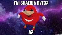 ты знаешь путэ? а?