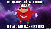 когда первый раз зашёл в vrchat и ты стал один из них