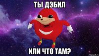 ты дэбил или что там?