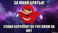 за мной братья! слава королеве! do you know da wey