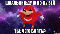 шкальник:ду ю но ду вей ты: чего блять?